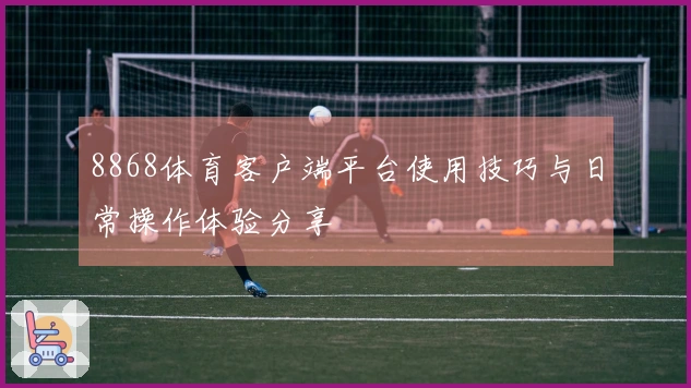 8868体育客户端平台使用技巧与日常操作体验分享