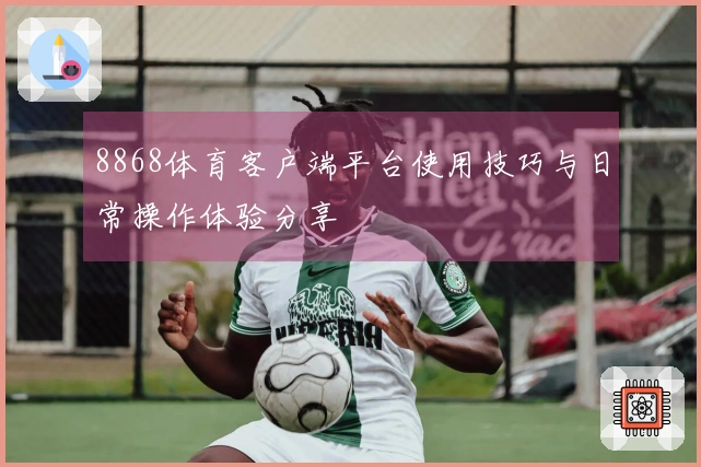 8868体育客户端平台使用技巧与日常操作体验分享